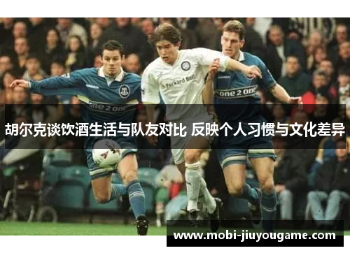 胡尔克谈饮酒生活与队友对比 反映个人习惯与文化差异