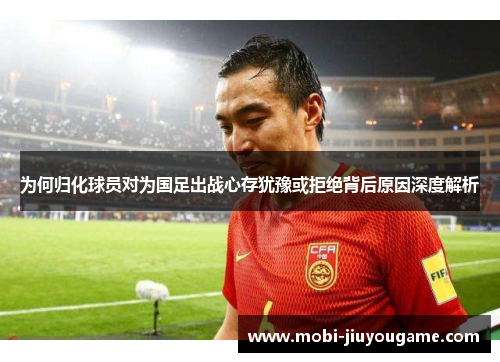 为何归化球员对为国足出战心存犹豫或拒绝背后原因深度解析