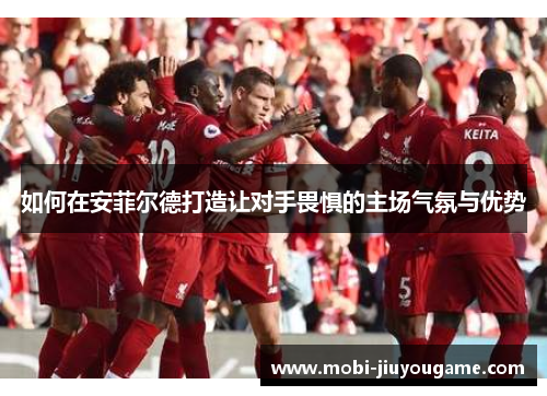 如何在安菲尔德打造让对手畏惧的主场气氛与优势