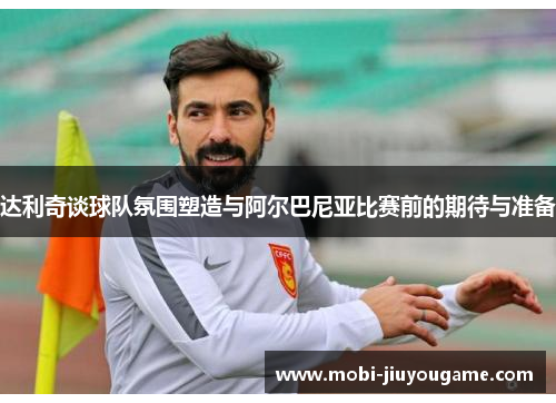 达利奇谈球队氛围塑造与阿尔巴尼亚比赛前的期待与准备