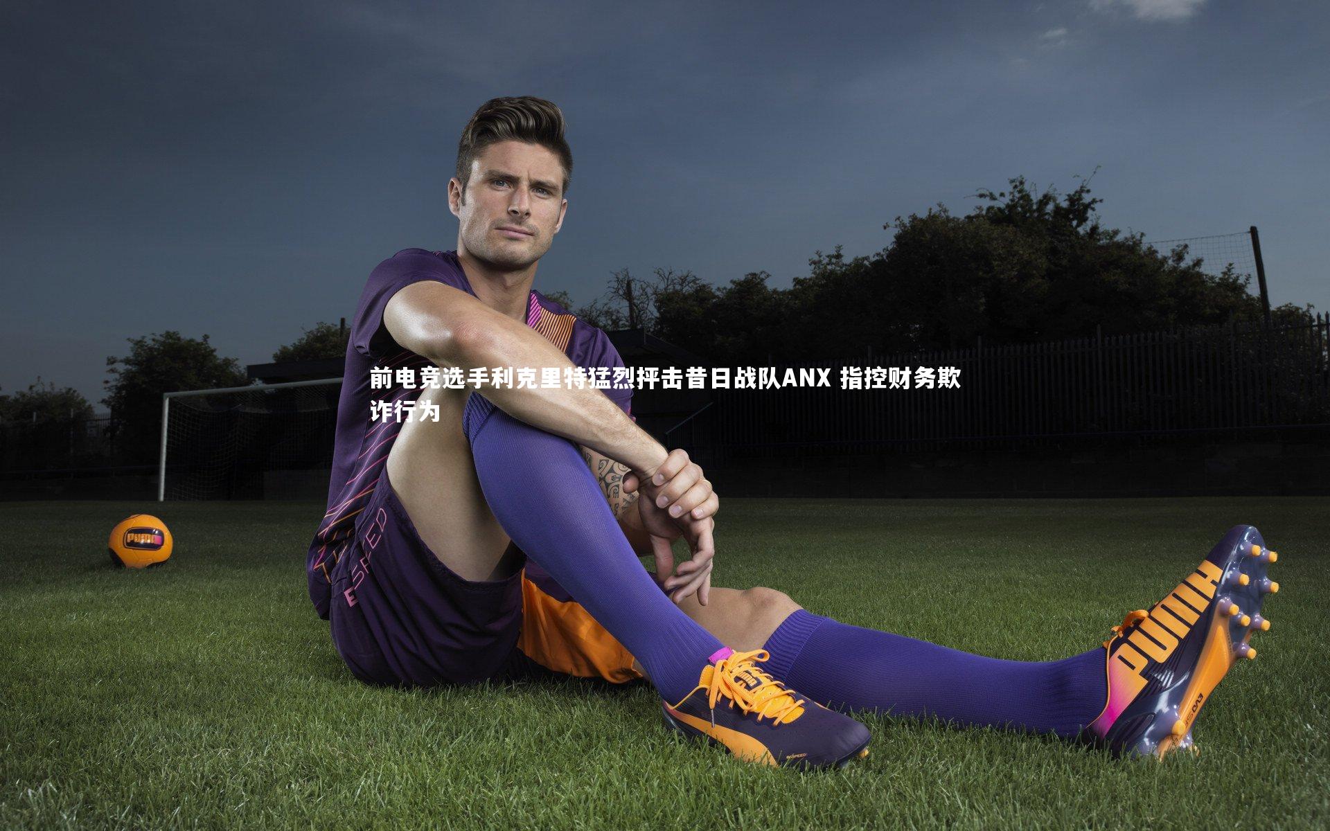 前电竞选手利克里特猛烈抨击昔日战队ANX 指控财务欺诈行为